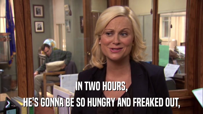 IN TWO HOURS, HE'S GONNA BE SO HUNGRY AND FREAKED OUT, 