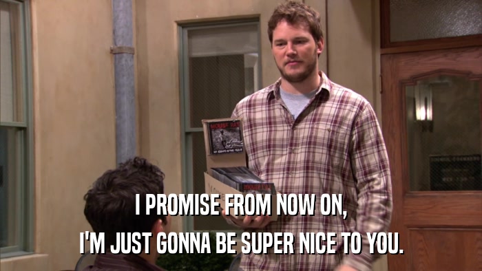 I PROMISE FROM NOW ON, I'M JUST GONNA BE SUPER NICE TO YOU. 
