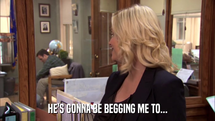 HE'S GONNA BE BEGGING ME TO...  