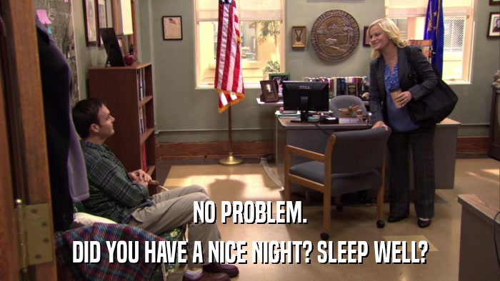 NO PROBLEM. DID YOU HAVE A NICE NIGHT? SLEEP WELL? 