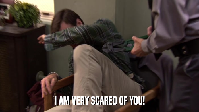 I AM VERY SCARED OF YOU!  