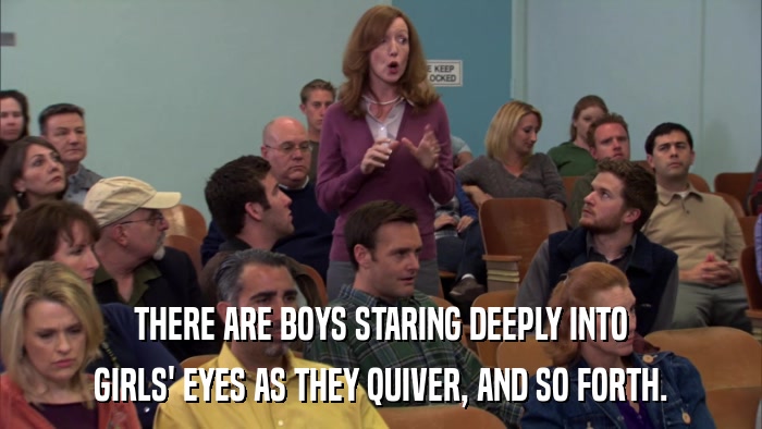 THERE ARE BOYS STARING DEEPLY INTO GIRLS' EYES AS THEY QUIVER, AND SO FORTH. 