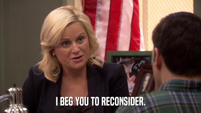 I BEG YOU TO RECONSIDER.  