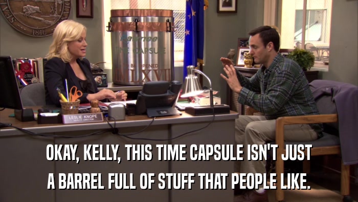 OKAY, KELLY, THIS TIME CAPSULE ISN'T JUST A BARREL FULL OF STUFF THAT PEOPLE LIKE. 