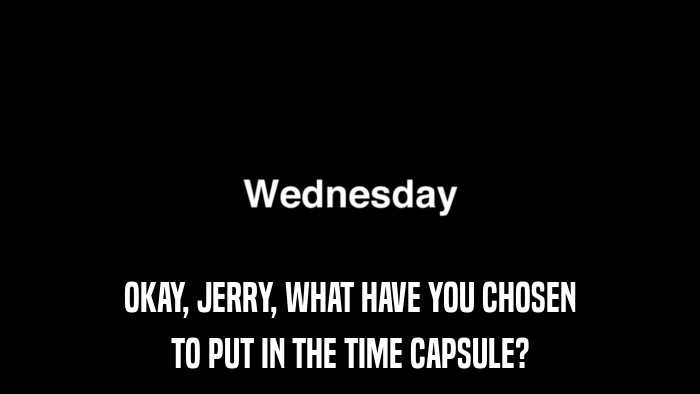 OKAY, JERRY, WHAT HAVE YOU CHOSEN TO PUT IN THE TIME CAPSULE? 
