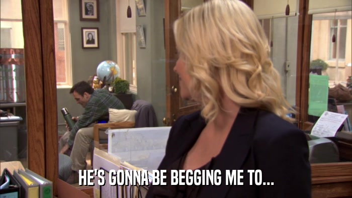 HE'S GONNA BE BEGGING ME TO...  