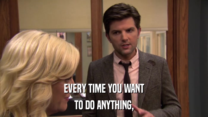 EVERY TIME YOU WANT TO DO ANYTHING, 