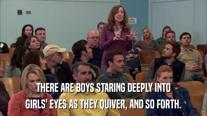 THERE ARE BOYS STARING DEEPLY INTO GIRLS' EYES AS THEY QUIVER, AND SO FORTH. 