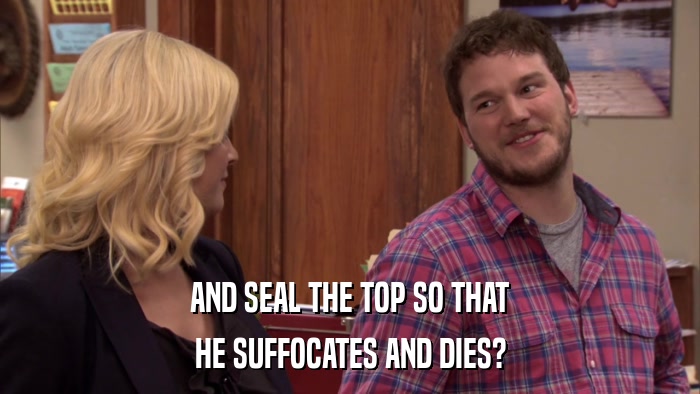 AND SEAL THE TOP SO THAT HE SUFFOCATES AND DIES? 