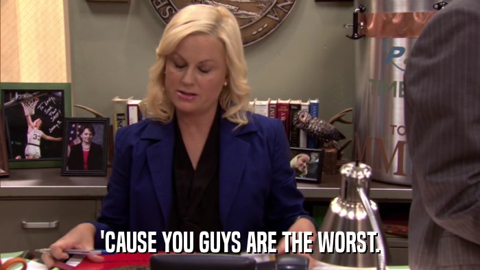 'CAUSE YOU GUYS ARE THE WORST.  