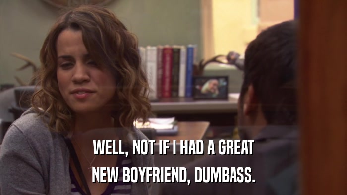 WELL, NOT IF I HAD A GREAT NEW BOYFRIEND, DUMBASS. 