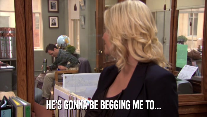 HE'S GONNA BE BEGGING ME TO...  