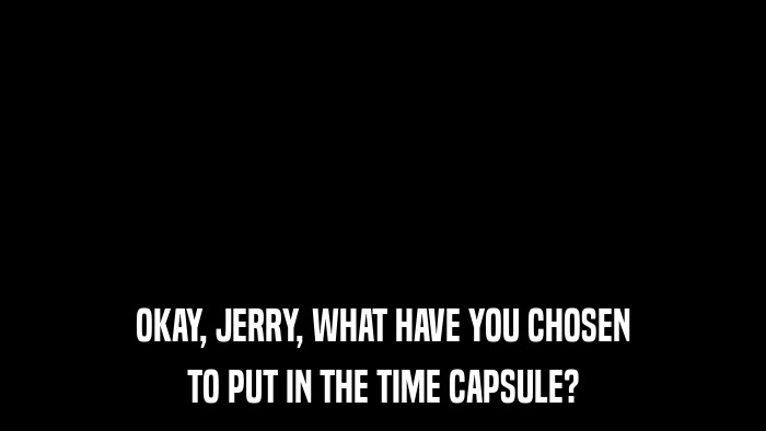 OKAY, JERRY, WHAT HAVE YOU CHOSEN TO PUT IN THE TIME CAPSULE? 