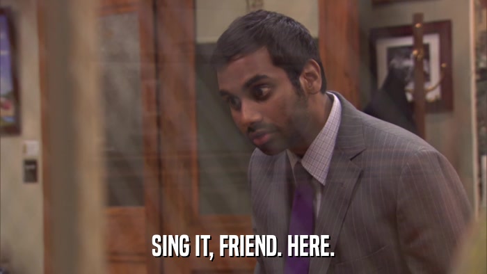 SING IT, FRIEND. HERE.  