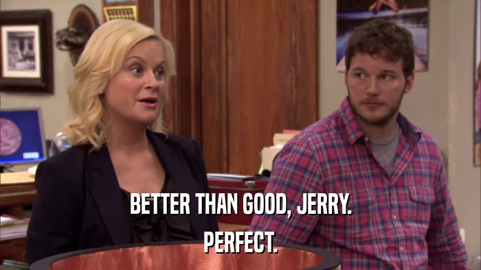 BETTER THAN GOOD, JERRY. PERFECT. 
