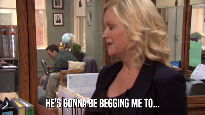 HE'S GONNA BE BEGGING ME TO...  