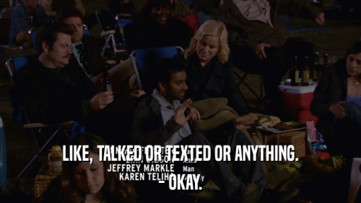 LIKE, TALKED OR TEXTED OR ANYTHING. - OKAY. 