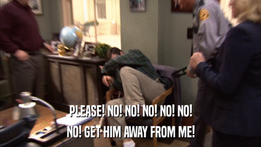 PLEASE! NO! NO! NO! NO! NO! NO! GET HIM AWAY FROM ME! 