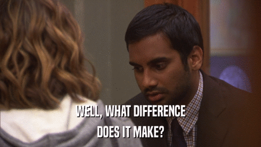 WELL, WHAT DIFFERENCE DOES IT MAKE? 