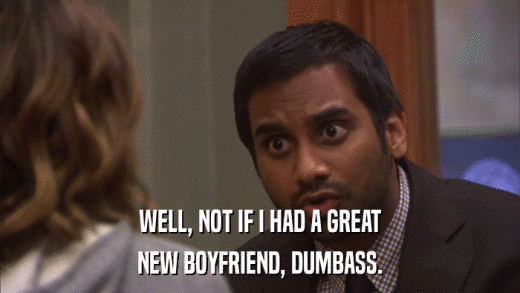 WELL, NOT IF I HAD A GREAT NEW BOYFRIEND, DUMBASS. 