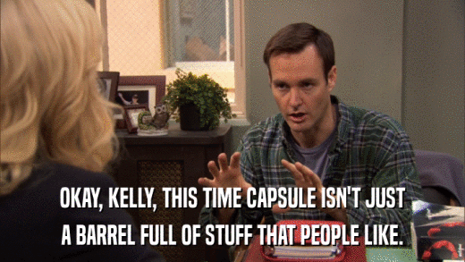 OKAY, KELLY, THIS TIME CAPSULE ISN'T JUST A BARREL FULL OF STUFF THAT PEOPLE LIKE. 