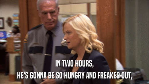 IN TWO HOURS, HE'S GONNA BE SO HUNGRY AND FREAKED OUT, 