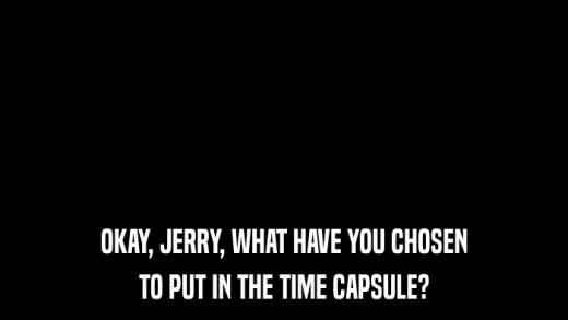 OKAY, JERRY, WHAT HAVE YOU CHOSEN TO PUT IN THE TIME CAPSULE? 