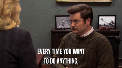 EVERY TIME YOU WANT TO DO ANYTHING, 