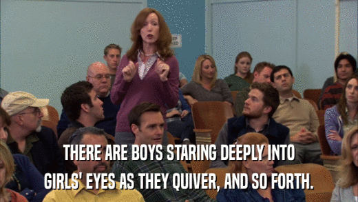 THERE ARE BOYS STARING DEEPLY INTO GIRLS' EYES AS THEY QUIVER, AND SO FORTH. 