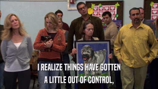 I REALIZE THINGS HAVE GOTTEN A LITTLE OUT OF CONTROL, 