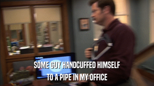 SOME GUY HANDCUFFED HIMSELF TO A PIPE IN MY OFFICE 