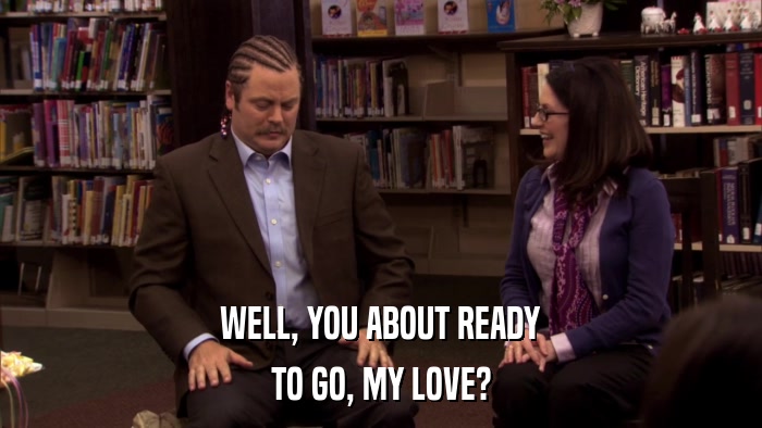WELL, YOU ABOUT READY TO GO, MY LOVE? 