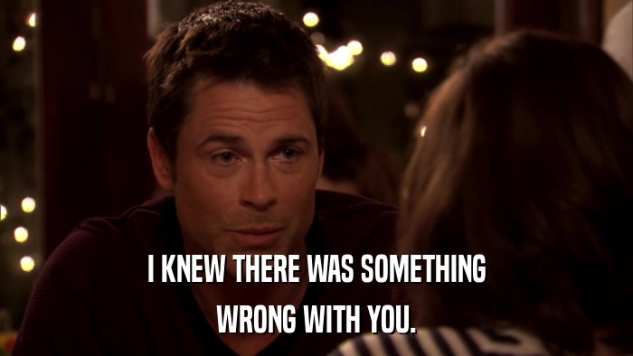 I KNEW THERE WAS SOMETHING WRONG WITH YOU. 