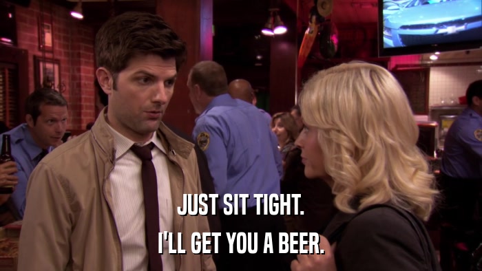 JUST SIT TIGHT. I'LL GET YOU A BEER. 