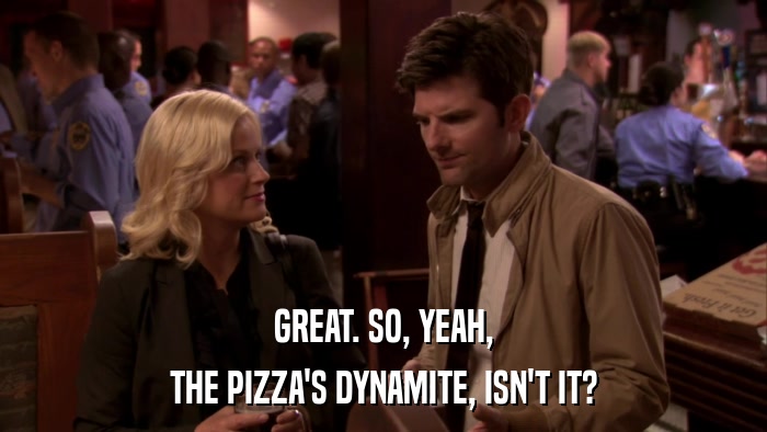 GREAT. SO, YEAH, THE PIZZA'S DYNAMITE, ISN'T IT? 