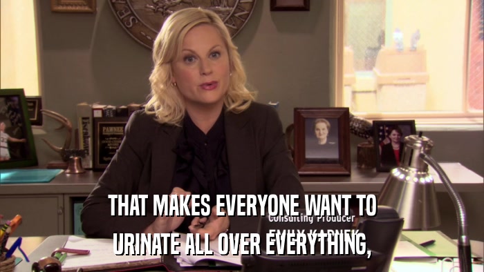 THAT MAKES EVERYONE WANT TO URINATE ALL OVER EVERYTHING, 