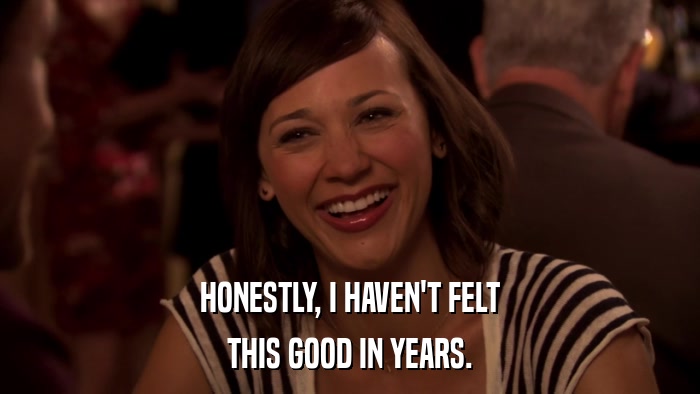 HONESTLY, I HAVEN'T FELT THIS GOOD IN YEARS. 