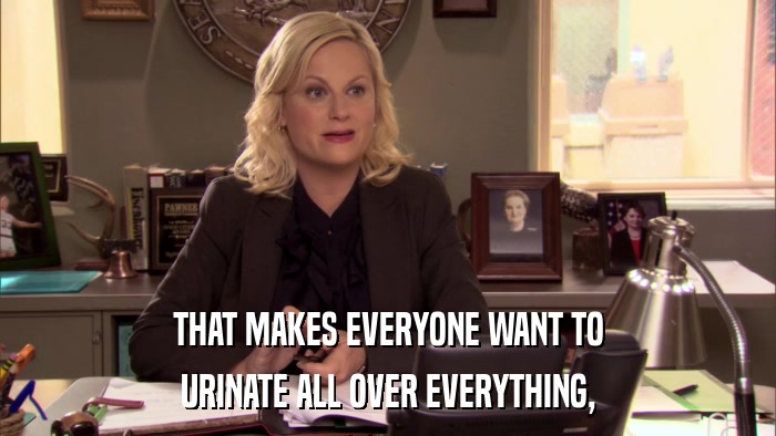 THAT MAKES EVERYONE WANT TO URINATE ALL OVER EVERYTHING, 