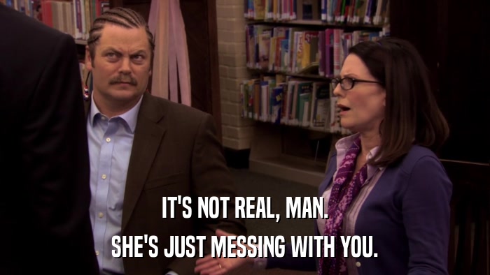 IT'S NOT REAL, MAN. SHE'S JUST MESSING WITH YOU. 