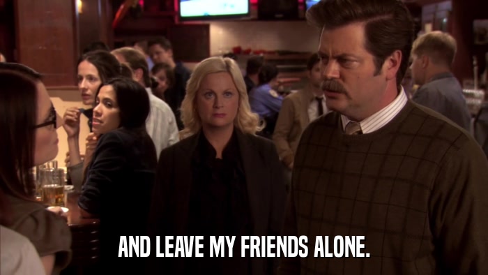 AND LEAVE MY FRIENDS ALONE.  
