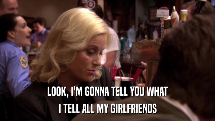 LOOK, I'M GONNA TELL YOU WHAT I TELL ALL MY GIRLFRIENDS 