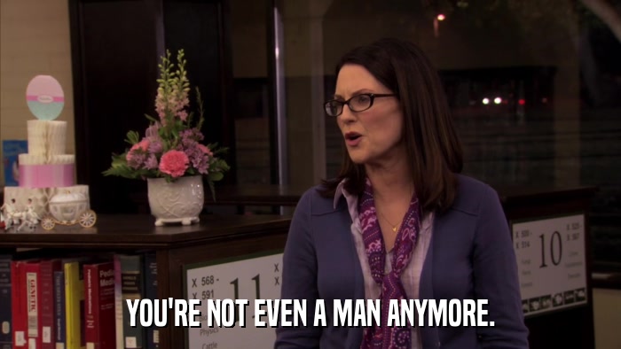 YOU'RE NOT EVEN A MAN ANYMORE.  