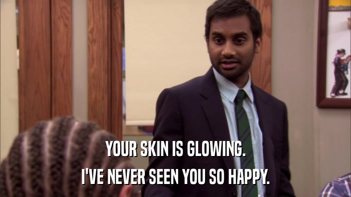YOUR SKIN IS GLOWING. I'VE NEVER SEEN YOU SO HAPPY. 