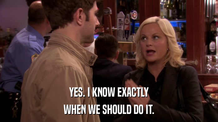 YES. I KNOW EXACTLY WHEN WE SHOULD DO IT. 