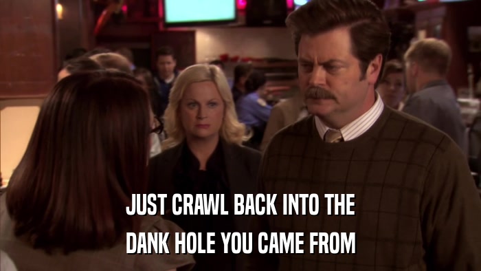 JUST CRAWL BACK INTO THE DANK HOLE YOU CAME FROM 