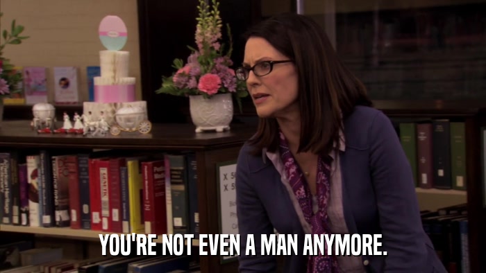 YOU'RE NOT EVEN A MAN ANYMORE.  