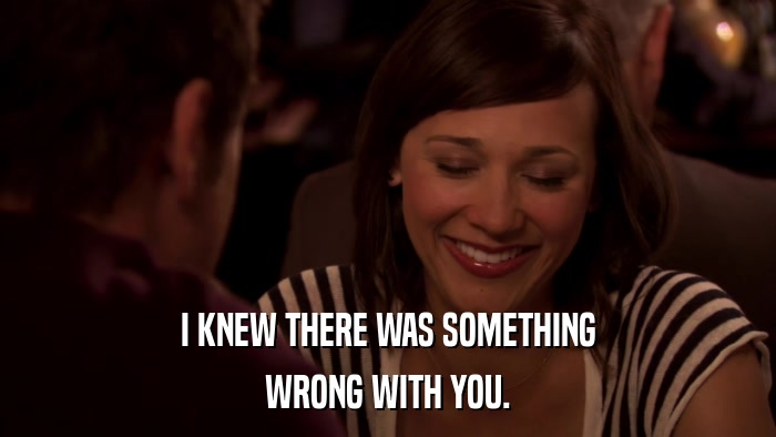 I KNEW THERE WAS SOMETHING WRONG WITH YOU. 