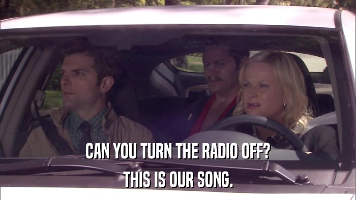 CAN YOU TURN THE RADIO OFF? THIS IS OUR SONG. 