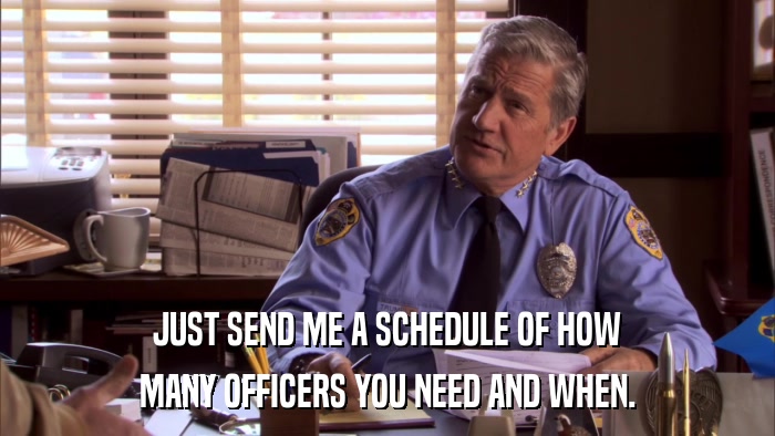 JUST SEND ME A SCHEDULE OF HOW MANY OFFICERS YOU NEED AND WHEN. 
