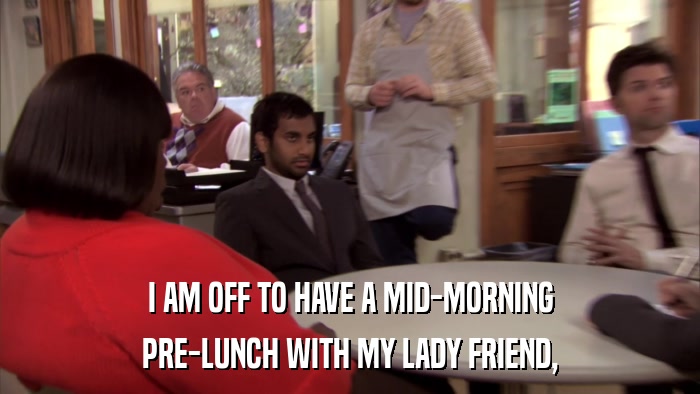 I AM OFF TO HAVE A MID-MORNING PRE-LUNCH WITH MY LADY FRIEND, 